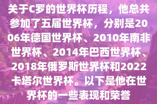 关于C罗的世界杯历程，他总共参加了五届世界杯，分别是2006年德国世界杯、2010年南非世界杯、2014年巴西世界杯、2018年俄罗斯世界杯和2022洛阳市法福文化传播有限公司卡塔尔世界杯。以下是他在世界杯的一些表现和荣誉