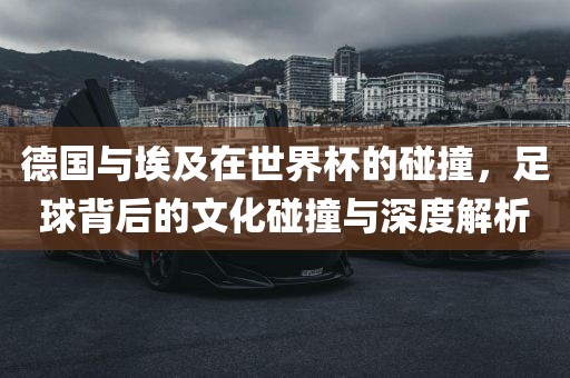德国与埃及在世界杯的碰撞，足球背后的文化碰撞与深度解析