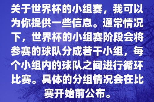 关于世界杯的小组赛，我可以为你提供一些信息。通常情况下，世界杯的小组赛阶段会将参赛的球队分成若干小组，每个小组内的球队之间进行循环比赛。具体的分组情况会在比赛开始前公布。