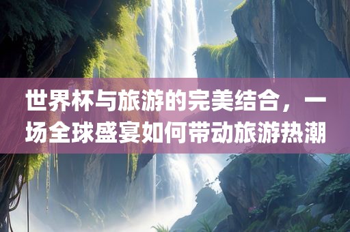 世界杯与旅游的完美结合，一场全球盛宴如何带动旅游热潮