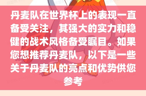 丹麦队在世界杯上的表现一直备受关注，其强大的实力和稳健的战术风格备受瞩目。如果您想推荐丹麦队，以下是一些关于丹麦队的亮点和优势供您参考