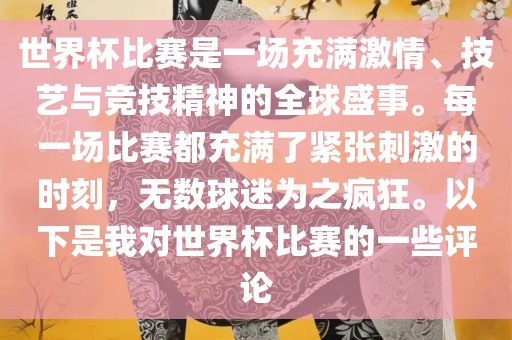世界杯比赛是一场充满激情、技艺与竞技精神的全球盛事。每一场比赛都充满了紧张刺激的时刻，无数球迷为之疯狂。以下是我对世界杯比赛的一些评论