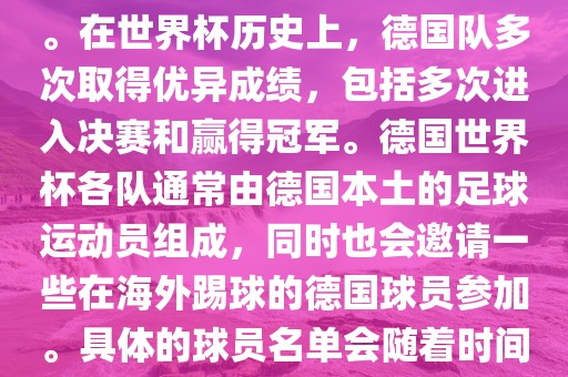 德国队在世界杯上的队伍是由德国足协管理和组织的国家队。在世界杯历史上，德国队多次取得优异成绩，包括多次进入决赛和赢得冠军。德国世界杯各队通常由德国本土的足球运动员组成，同时也会邀请一些在海外踢球的德国球员参加。具体的球员名单会随着时间的变化而不同，因此无法提供具体的各队名单。