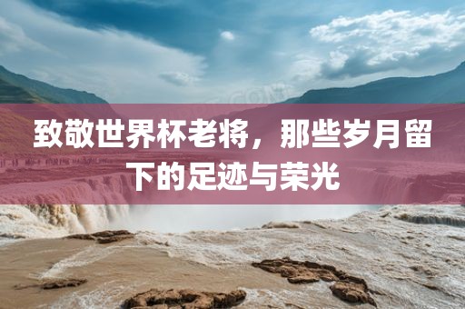 致敬世界杯老将，那些岁月留下的足迹与荣光