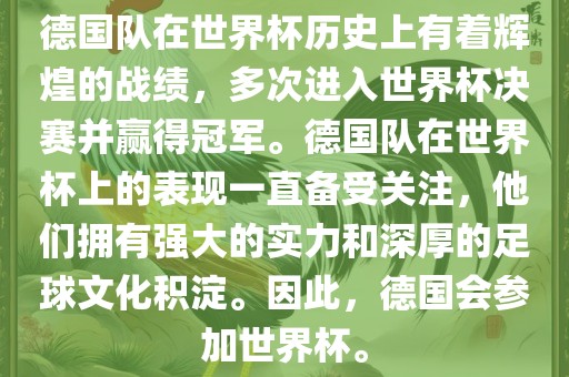 德国队在世界杯历史上有着辉煌的战绩，多次进入世界杯决赛并赢得冠军。德国队在世界杯上的表现一直备受关注，他们拥有强大的实力和深厚的足球文化积淀。因此，德国会参加世界杯。
