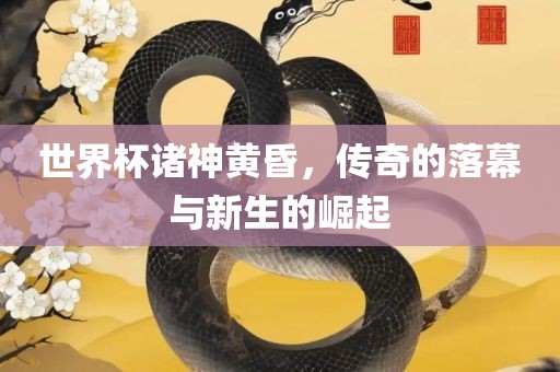 世界杯诸神黄昏，传奇的落幕与新生的崛起