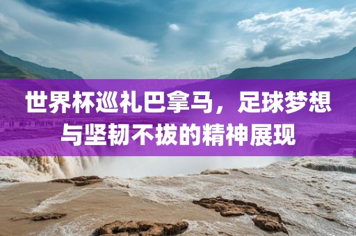 世界杯巡礼巴拿马，足球梦想与坚韧不拔的精神展现