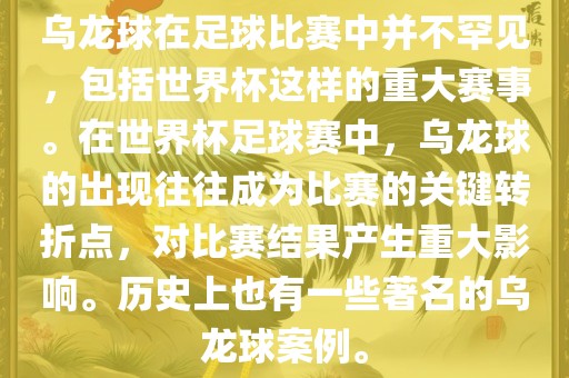 乌龙球在足球比赛中并不罕见，包括世界杯这样的重大赛事。在世界杯足球赛中，乌龙球的出现往往成为比赛的关键转折点，对比赛结果产生重大影响。历史上也有一些著名的乌龙球案例。