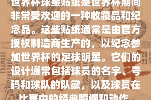 世界杯球星贴纸是世界杯期间非常受欢迎的一种收藏品和纪念品。这些贴纸通常是由官方授权制造商生产的，以纪念参加世界杯的足球明星。它们的设计通常包括球员的名字、号码和球队的队徽，以及球员在比赛中的经典瞬间和动作。
