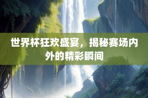 世界杯狂欢盛宴，揭秘赛场内外的精彩瞬间