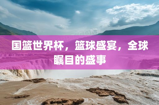 国篮世界杯，篮球盛宴，全球瞩目的盛事