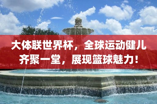 大体联世界杯，全球运动健儿齐聚一堂，展现篮球魅力！