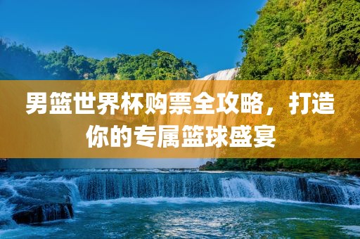 男篮世界杯购票全攻略，打造你的专属篮球盛宴