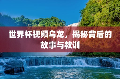 世界杯视频乌龙，揭秘背后的故事与教训