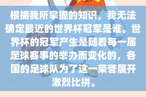 根据我所掌握的知识，我无法确定最近的世界杯冠军是谁。世界杯的冠军产生是随着每一届足球赛事的举办而变化的，各国的足球队为了这一荣誉展开激烈比拼。