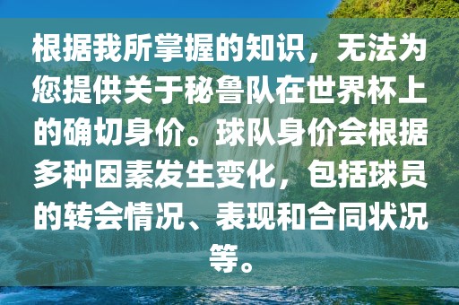 根据我所掌握的知识，无法为您提供关于秘鲁队在世界杯上的确切身价。球队身价会根据多种因素发生变化，包括球员的转会情况、表现和合同状况等。