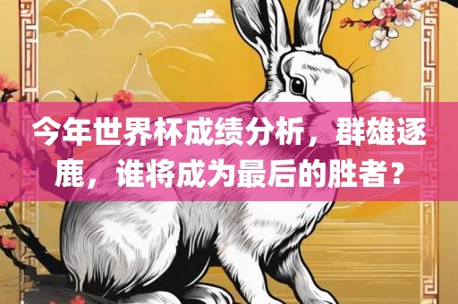 今年世界杯成绩分析，群雄逐鹿，谁将成为最后的胜者？