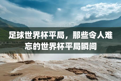 足球世界杯平局，那些令人难忘的世界杯平局瞬间