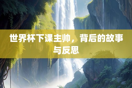 世界杯下课主帅，背后的故事与反思