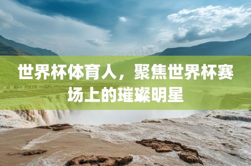世界杯体育人，聚焦世界杯赛场上的璀璨明星