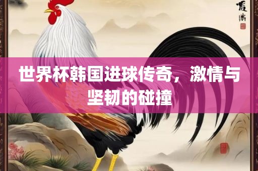 世界杯韩国进球传奇，激情与坚韧的碰撞