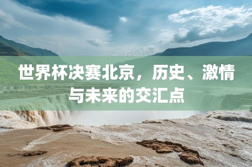 世界杯决赛北京，历史、激情与未来的交汇点