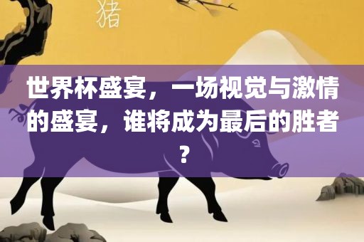 世界杯盛宴，一场视觉与激情的盛宴，谁将成为最后的胜者？