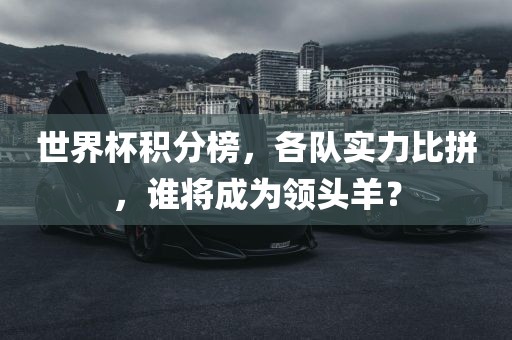 世界杯积分榜，各队实力比拼，谁将成为领头羊？