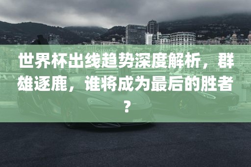 世界杯出线趋势深度解析，群雄逐鹿，谁将成为最后的胜者？
