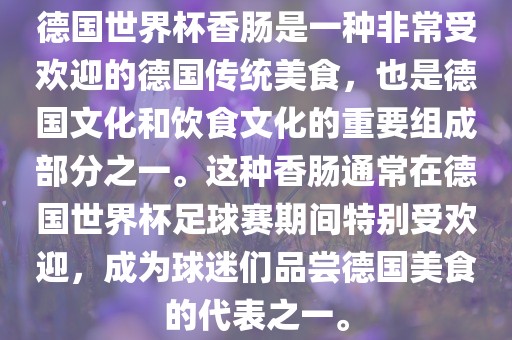 德国世界杯香肠是一种非常受欢迎的德国传统美食，也是德国文化和饮食文化的重要组成部分之一。这种香肠通常在德国世界杯足球赛期间特别受欢迎，成为球迷们品尝德国美食的代表之一。