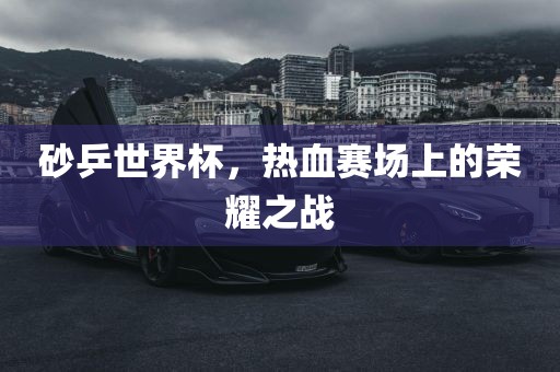 砂乒世界杯，热血赛场上的荣耀之战
