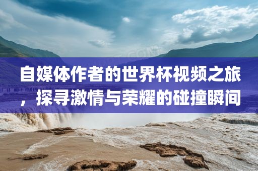 自媒体作者的世界杯视频之旅，探寻激情与荣耀的碰撞瞬间