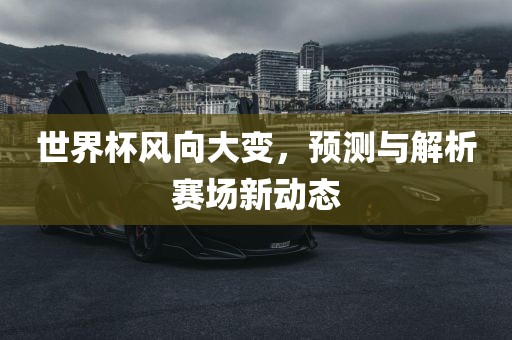 世界杯风向大变，预测与解析赛场新动态