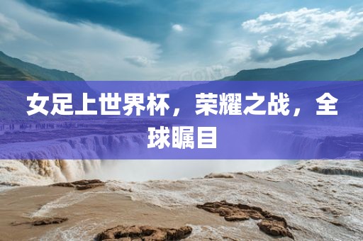 女足上世界杯，荣耀之战，全球瞩目