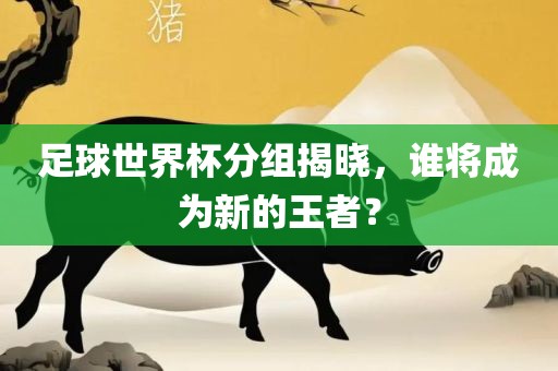 足球世界杯分组揭晓，谁将成为新的王者？