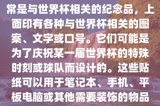 关于世界杯主题贴纸，这些通常是与世界杯相关的纪念品，上面印有各种与世界杯相关的图案、文字或口号。它们可能是为了庆祝某一届世界杯的特殊时刻或球队而设计的。这些贴纸可以用于笔记本、手机、平板电脑或其他需要装饰的物品上。