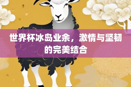 世界杯冰岛业余，激情与坚韧的完美结合