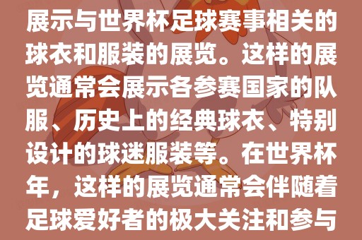 关于世界杯球衣展，这是一个展示与世界杯足球赛事相关的球衣和服装的展览。这样的展览通常会展示各参赛国家的队服、历史上的经典球衣、特别设计的球迷服装等。在世界杯年，这样的展览通常会伴随着足球爱好者的极大关注和参与。