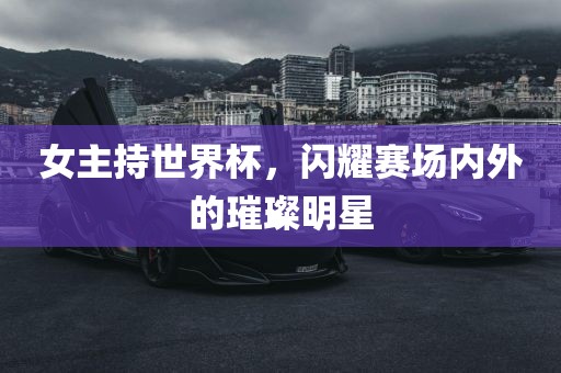 女主持世界杯，闪耀赛场内外的璀璨明星