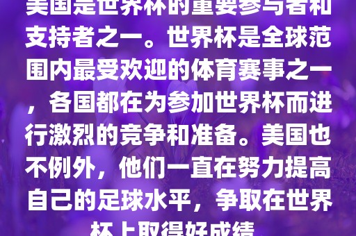 美国是世界杯的重要参与者和支持者之一。世界杯是全球范围内最受欢迎的体育赛事之一，各国都在为参加世界杯而进行激烈的竞争和准备。美国也不例外，他们一直在努力提高自己的足球水平，争取在世界杯上取得好成绩。
