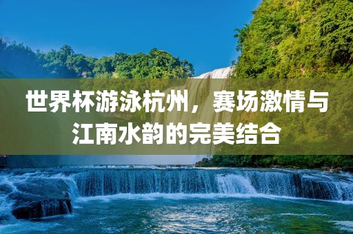 世界杯游泳杭州，赛场激情与江南水韵的完美结合