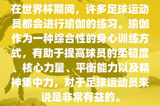 在世界杯期间，许多足球运动员都会进行瑜伽的练习。瑜伽作为一种综合性的身心训练方式，有助于提高球员的柔韧度、核心力量、平衡能力以及精神集中力，对于足球运动员来说是非常有益的。
